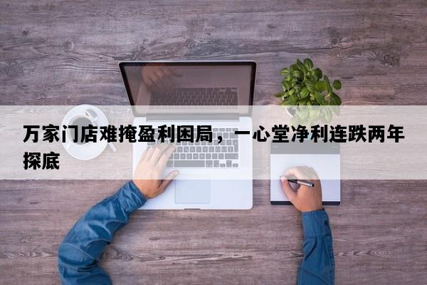 万家门店难掩盈利困局，一心堂净利连跌两年探底