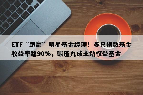 ETF“跑赢”明星基金经理！多只指数基金收益率超90%，碾压九成主动权益基金