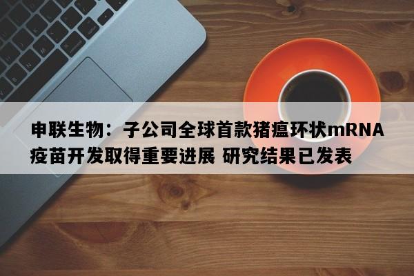 申联生物：子公司全球首款猪瘟环状mRNA疫苗开发取得重要进展 研究结果已发表