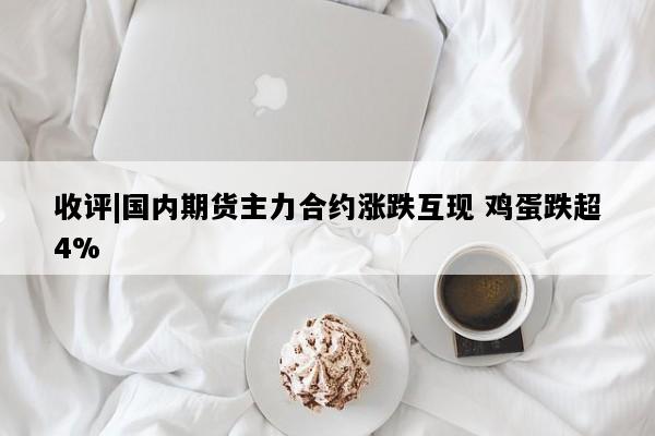 收评|国内期货主力合约涨跌互现 鸡蛋跌超4%