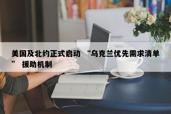 美国及北约正式启动 “乌克兰优先需求清单” 援助机制