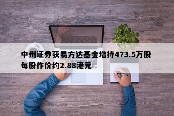中州证券获易方达基金增持473.5万股 每股作价约2.88港元