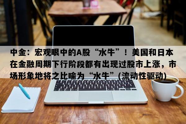 中金：宏观眼中的A股“水牛”！美国和日本在金融周期下行阶段都有出现过股市上涨，市场形象地将之比喻为“水牛”(流动性驱动)