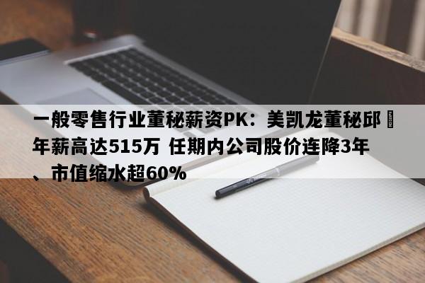 一般零售行业董秘薪资PK：美凯龙董秘邱喆年薪高达515万 任期内公司股价连降3年、市值缩水超60%