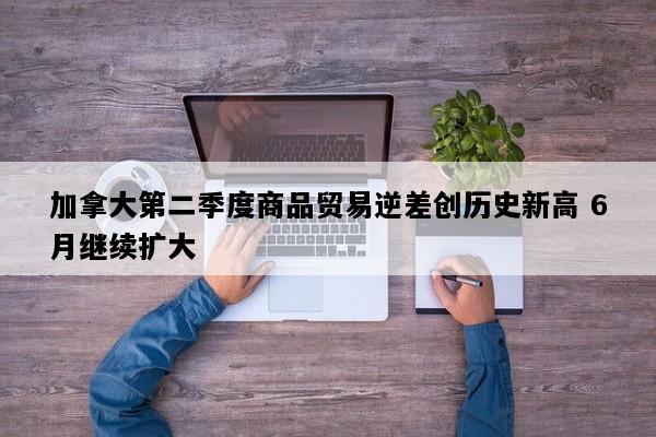 加拿大第二季度商品贸易逆差创历史新高 6月继续扩大