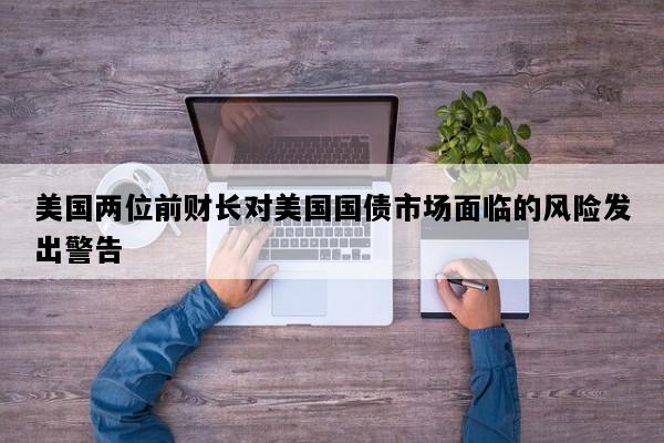 美国两位前财长对美国国债市场面临的风险发出警告