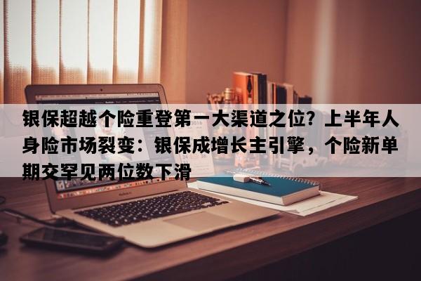 银保超越个险重登第一大渠道之位？上半年人身险市场裂变：银保成增长主引擎，个险新单期交罕见两位数下滑