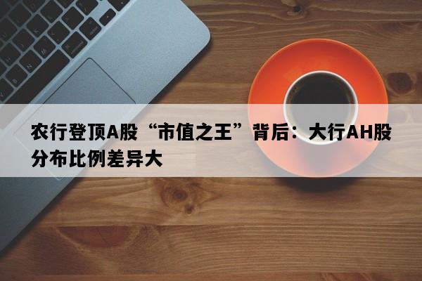 农行登顶A股“市值之王”背后：大行AH股分布比例差异大