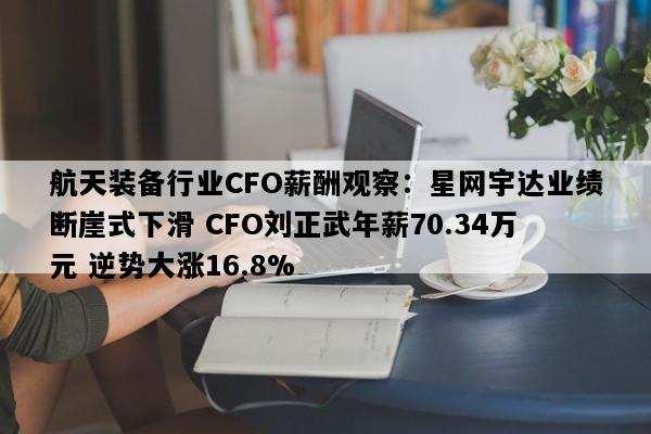 航天装备行业CFO薪酬观察：星网宇达业绩断崖式下滑 CFO刘正武年薪70.34万元 逆势大涨16.8%