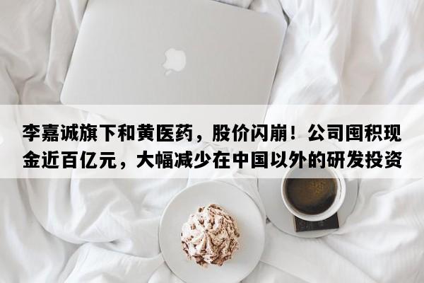 李嘉诚旗下和黄医药，股价闪崩！公司囤积现金近百亿元，大幅减少在中国以外的研发投资