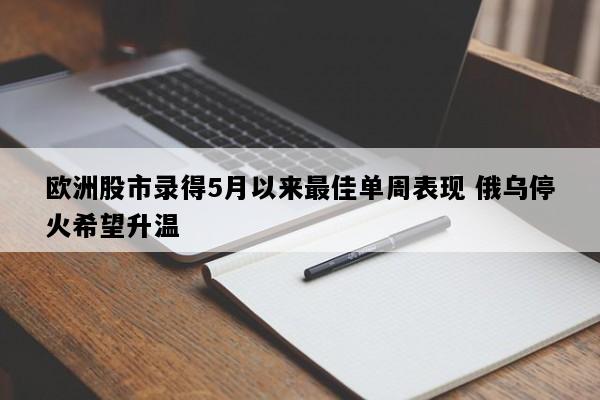 欧洲股市录得5月以来最佳单周表现 俄乌停火希望升温