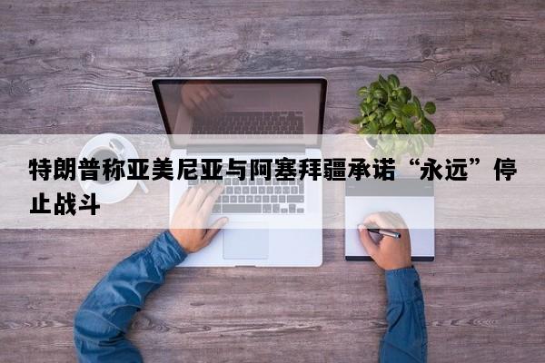 特朗普称亚美尼亚与阿塞拜疆承诺“永远”停止战斗