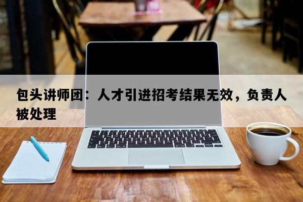 包头讲师团：人才引进招考结果无效，负责人被处理