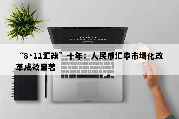 “8·11汇改”十年：人民币汇率市场化改革成效显著