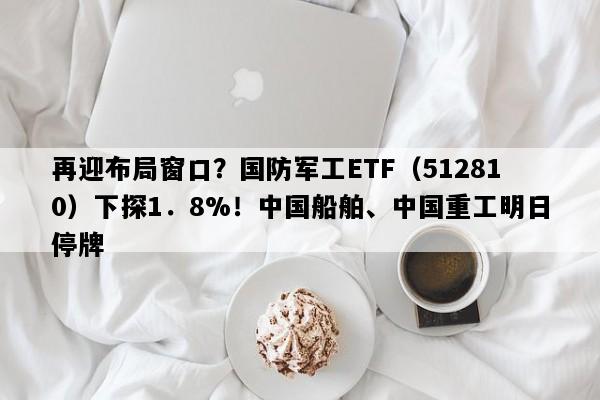 再迎布局窗口？国防军工ETF（512810）下探1．8%！中国船舶、中国重工明日停牌