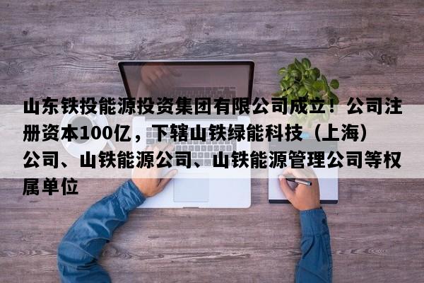 山东铁投能源投资集团有限公司成立！公司注册资本100亿，下辖山铁绿能科技（上海）公司、山铁能源公司、山铁能源管理公司等权属单位