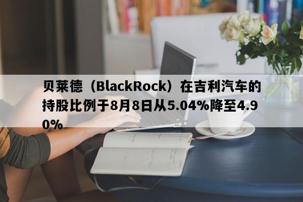 贝莱德（BlackRock）在吉利汽车的持股比例于8月8日从5.04%降至4.90%
