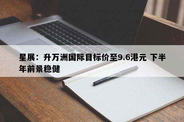 星展：升万洲国际目标价至9.6港元 下半年前景稳健