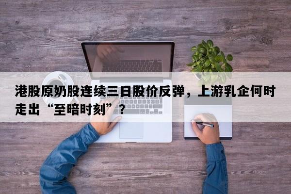 港股原奶股连续三日股价反弹，上游乳企何时走出“至暗时刻”？