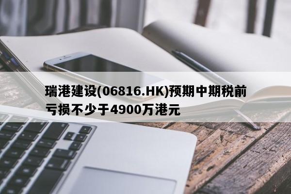 瑞港建设(06816.HK)预期中期税前亏损不少于4900万港元