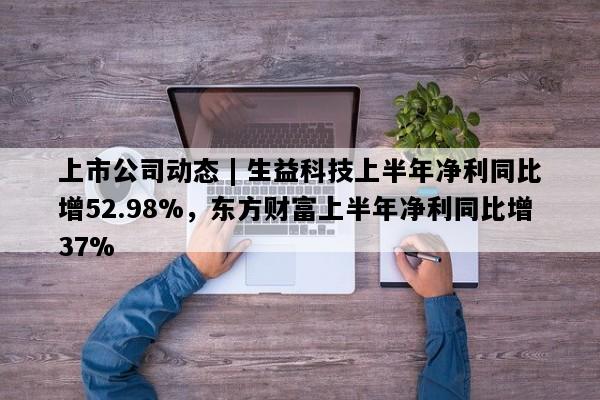 上市公司动态 | 生益科技上半年净利同比增52.98%，东方财富上半年净利同比增37%