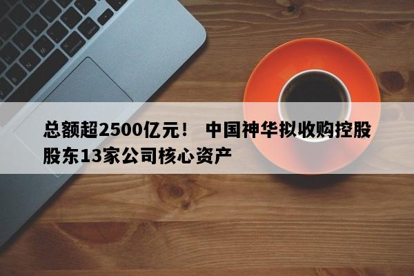 总额超2500亿元！ 中国神华拟收购控股股东13家公司核心资产