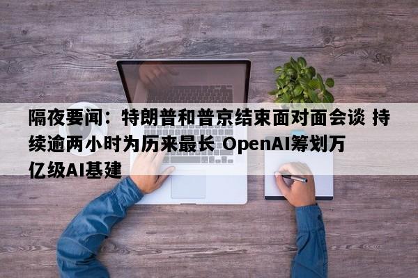 隔夜要闻：特朗普和普京结束面对面会谈 持续逾两小时为历来最长 OpenAI筹划万亿级AI基建