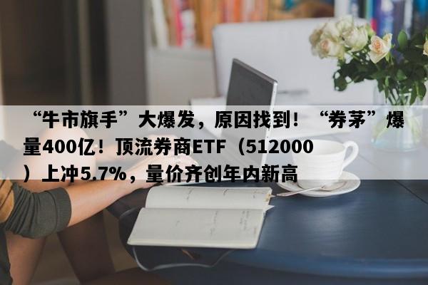 “牛市旗手”大爆发，原因找到！“券茅”爆量400亿！顶流券商ETF（512000）上冲5.7%，量价齐创年内新高