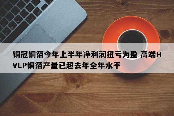 铜冠铜箔今年上半年净利润扭亏为盈 高端HVLP铜箔产量已超去年全年水平