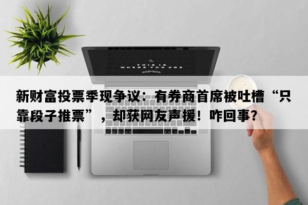 新财富投票季现争议：有券商首席被吐槽“只靠段子推票”，却获网友声援！咋回事？