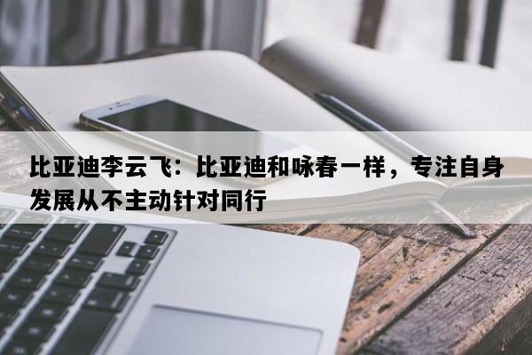 比亚迪李云飞：比亚迪和咏春一样，专注自身发展从不主动针对同行