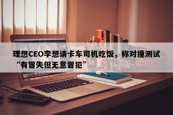 理想CEO李想请卡车司机吃饭，称对撞测试“有冒失但无意冒犯”
