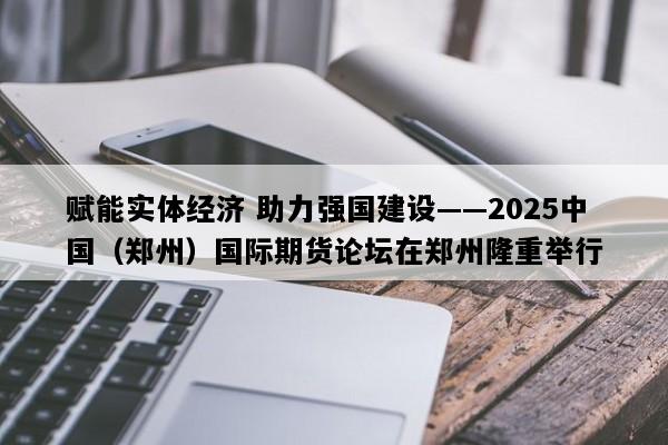 赋能实体经济 助力强国建设——2025中国（郑州）国际期货论坛在郑州隆重举行