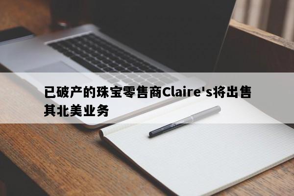 已破产的珠宝零售商Claire's将出售其北美业务