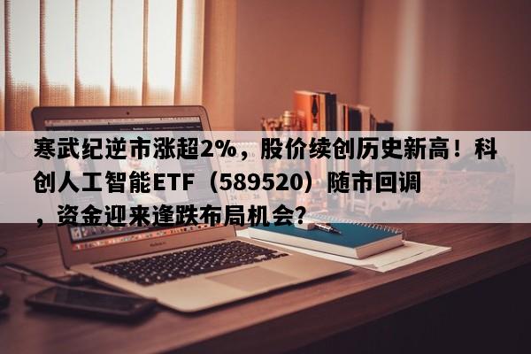 寒武纪逆市涨超2%，股价续创历史新高！科创人工智能ETF（589520）随市回调，资金迎来逢跌布局机会？