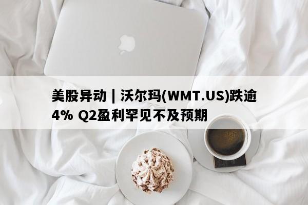 美股异动 | 沃尔玛(WMT.US)跌逾4% Q2盈利罕见不及预期