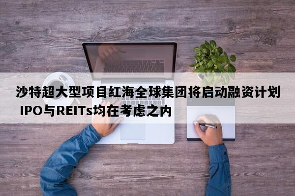 沙特超大型项目红海全球集团将启动融资计划 IPO与REITs均在考虑之内