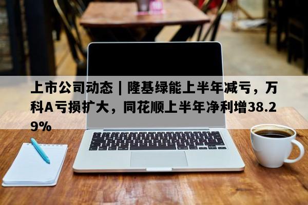 上市公司动态 | 隆基绿能上半年减亏，万科A亏损扩大，同花顺上半年净利增38.29%