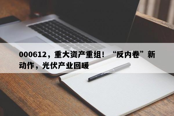 000612，重大资产重组！“反内卷”新动作，光伏产业回暖