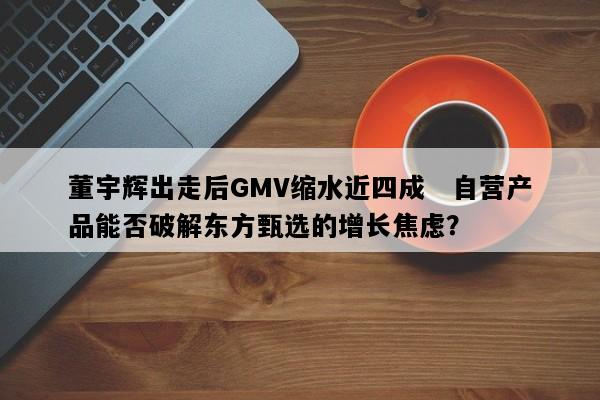 董宇辉出走后GMV缩水近四成   自营产品能否破解东方甄选的增长焦虑？