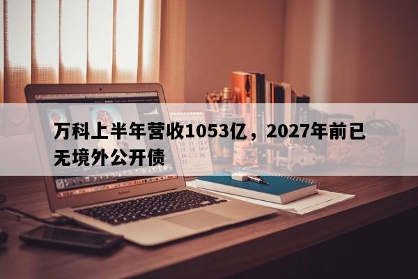 万科上半年营收1053亿，2027年前已无境外公开债