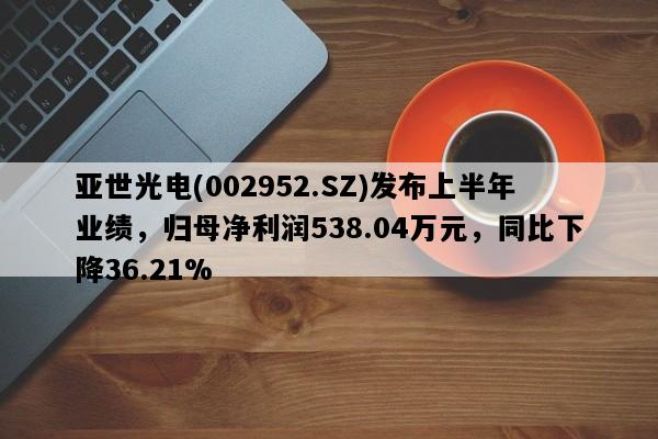 亚世光电(002952.SZ)发布上半年业绩，归母净利润538.04万元，同比下降36.21%