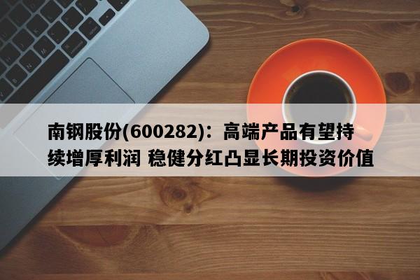南钢股份(600282)：高端产品有望持续增厚利润 稳健分红凸显长期投资价值
