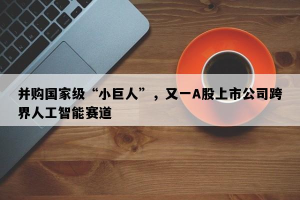 并购国家级“小巨人”，又一A股上市公司跨界人工智能赛道