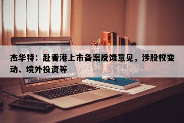 杰华特：赴香港上市备案反馈意见，涉股权变动、境外投资等
