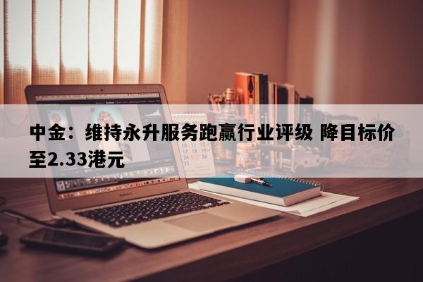 中金：维持永升服务跑赢行业评级 降目标价至2.33港元