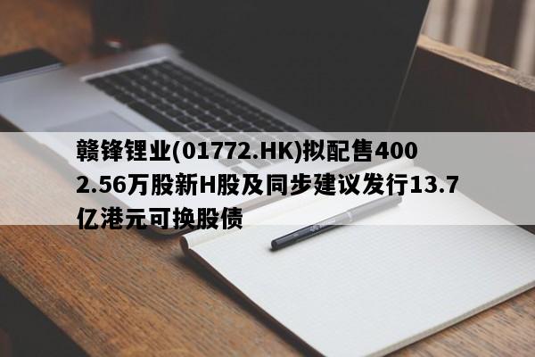 赣锋锂业(01772.HK)拟配售4002.56万股新H股及同步建议发行13.7亿港元可换股债