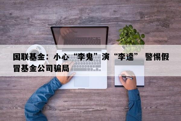 国联基金：小心“李鬼”演“李逵” 警惕假冒基金公司骗局