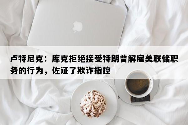 卢特尼克：库克拒绝接受特朗普解雇美联储职务的行为，佐证了欺诈指控