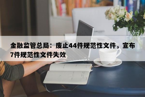金融监管总局：废止44件规范性文件，宣布7件规范性文件失效